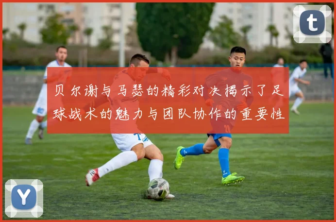 贝尔谢与马瑟的精彩对决揭示了足球战术的魅力与团队协作的重要性