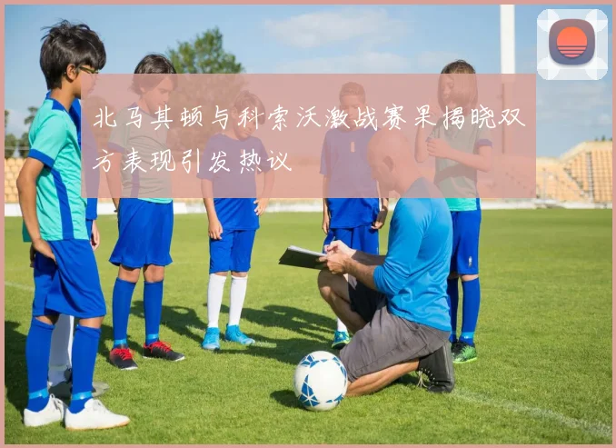 北马其顿与科索沃激战赛果揭晓双方表现引发热议