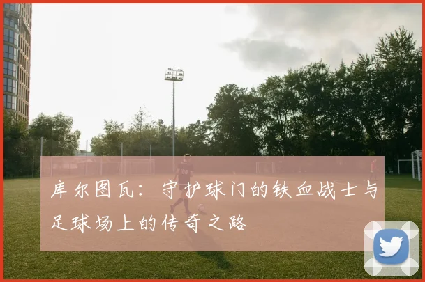 库尔图瓦：守护球门的铁血战士与足球场上的传奇之路