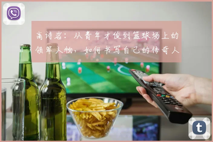 高诗岩：从青年才俊到篮球场上的领军人物，如何书写自己的传奇人生