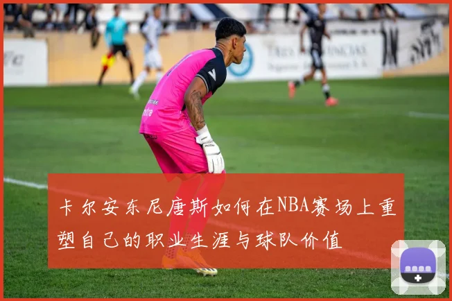 卡尔安东尼唐斯如何在NBA赛场上重塑自己的职业生涯与球队价值