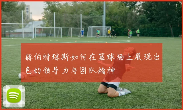 赫伯特琼斯如何在篮球场上展现出色的领导力与团队精神