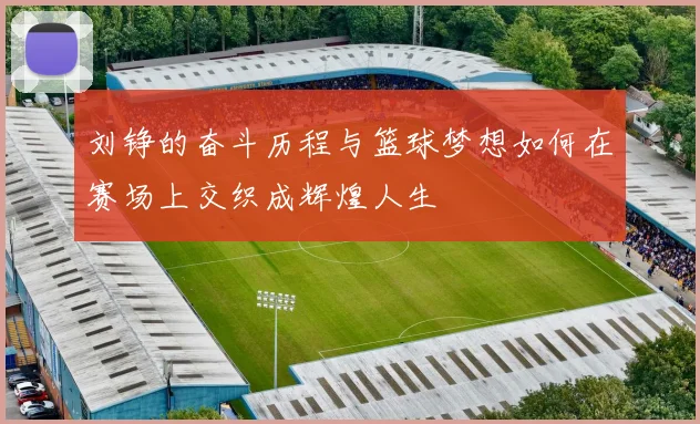 刘铮的奋斗历程与篮球梦想如何在赛场上交织成辉煌人生
