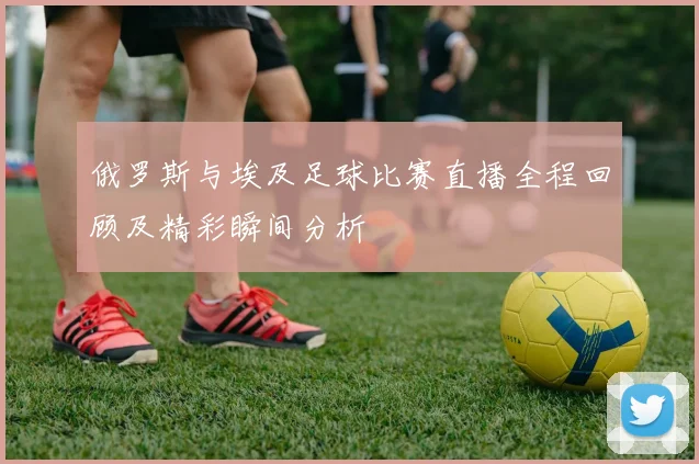 俄罗斯与埃及足球比赛直播全程回顾及精彩瞬间分析