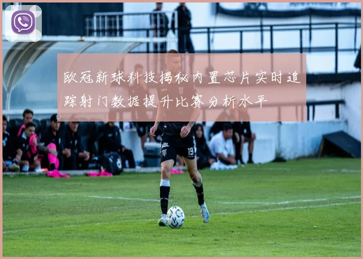 欧冠新球科技揭秘内置芯片实时追踪射门数据提升比赛分析水平