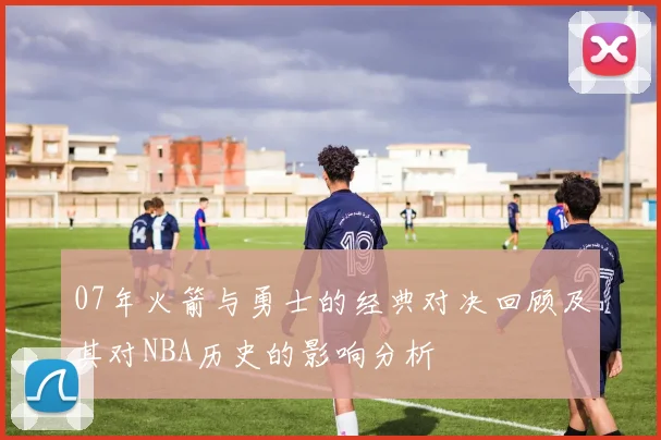 07年火箭与勇士的经典对决回顾及其对NBA历史的影响分析