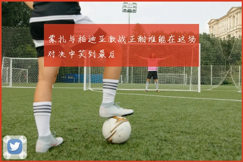 蒙扎与柏迪亚激战正酣谁能在这场对决中笑到最后
