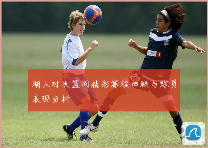 湖人对决篮网精彩赛程回顾与球员表现分析