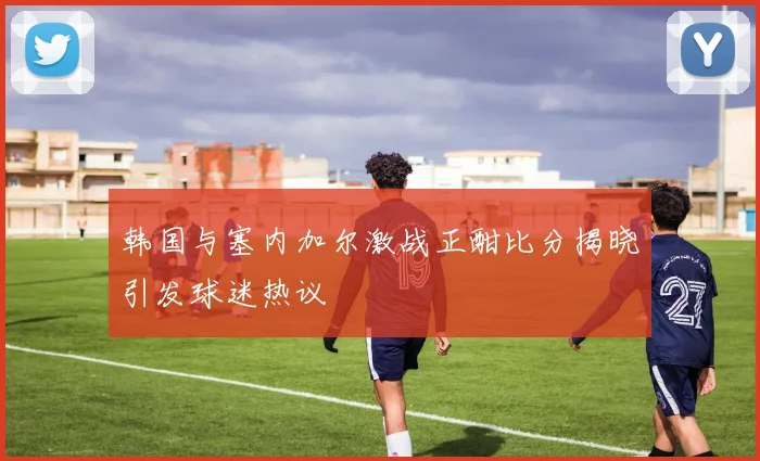 韩国与塞内加尔激战正酣比分揭晓引发球迷热议