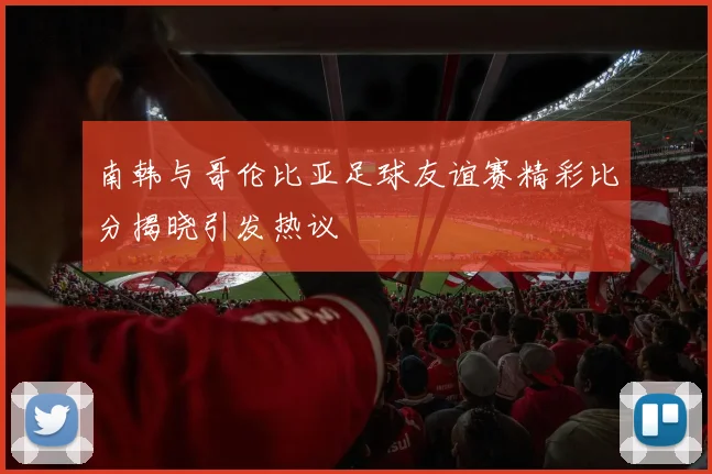 南韩与哥伦比亚足球友谊赛精彩比分揭晓引发热议