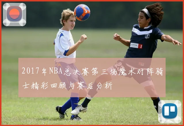 2017年NBA总决赛第三场魔术对阵骑士精彩回顾与赛后分析