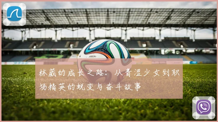 林葳的成长之路：从青涩少女到职场精英的蜕变与奋斗故事