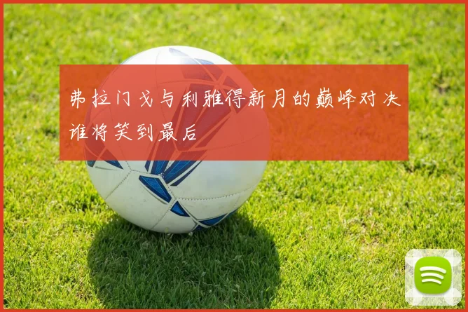 弗拉门戈与利雅得新月的巅峰对决谁将笑到最后