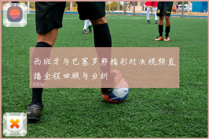 西班牙与巴塞罗那精彩对决视频直播全程回顾与分析