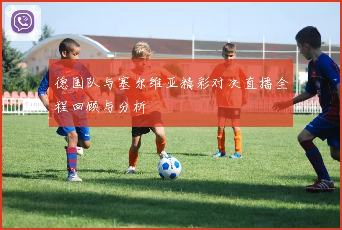 德国队与塞尔维亚精彩对决直播全程回顾与分析