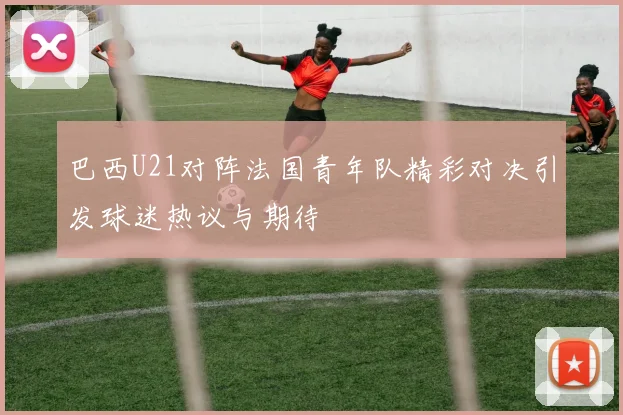 巴西U21对阵法国青年队精彩对决引发球迷热议与期待