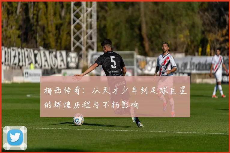 梅西传奇：从天才少年到足球巨星的辉煌历程与不朽影响