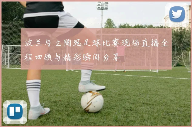 波兰与立陶宛足球比赛现场直播全程回顾与精彩瞬间分享