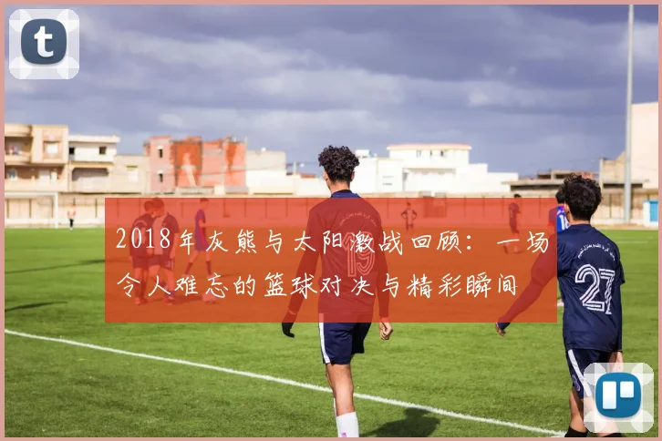 2018年灰熊与太阳激战回顾：一场令人难忘的篮球对决与精彩瞬间