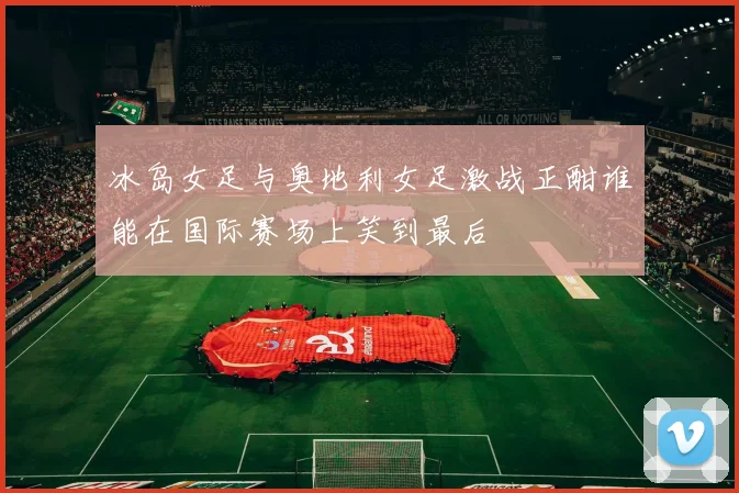 冰岛女足与奥地利女足激战正酣谁能在国际赛场上笑到最后