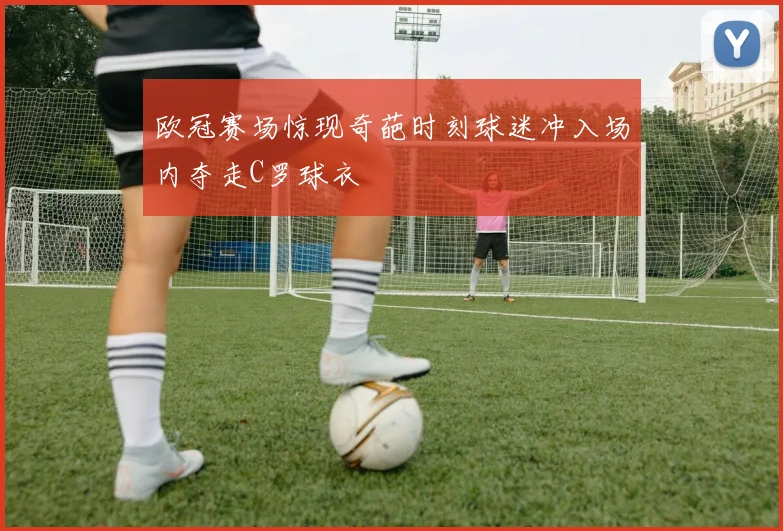 欧冠赛场惊现奇葩时刻球迷冲入场内夺走C罗球衣