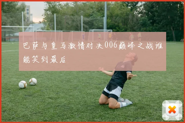 巴萨与皇马激情对决006巅峰之战谁能笑到最后