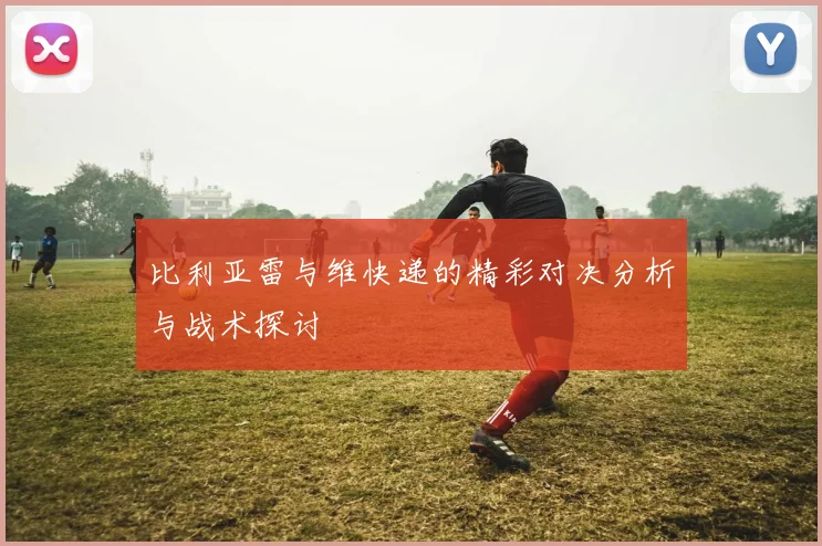 比利亚雷与维快递的精彩对决分析与战术探讨