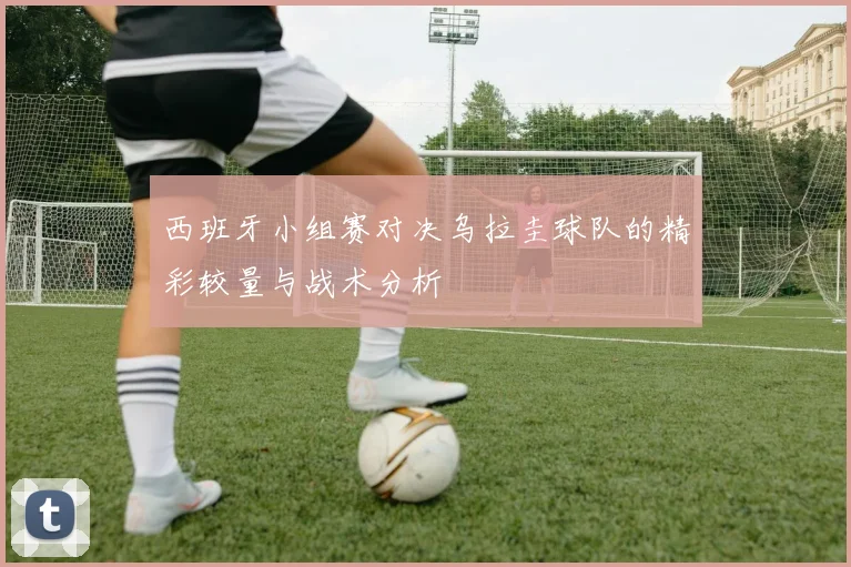 西班牙小组赛对决乌拉圭球队的精彩较量与战术分析