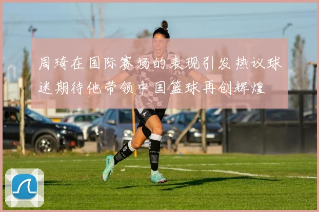 周琦在国际赛场的表现引发热议球迷期待他带领中国篮球再创辉煌