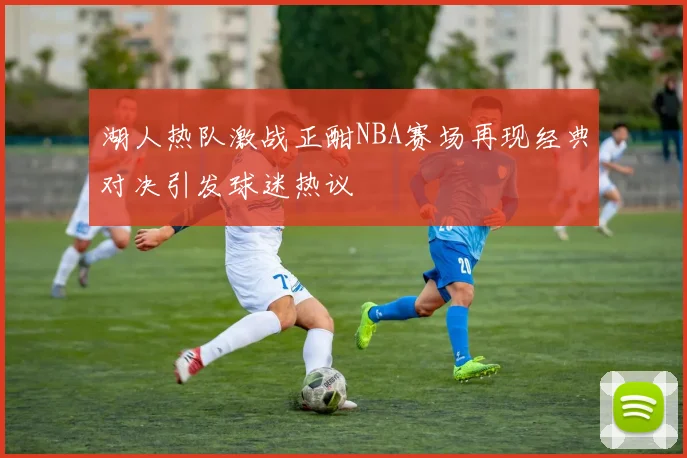 湖人热队激战正酣NBA赛场再现经典对决引发球迷热议