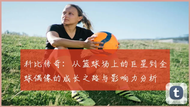 科比传奇：从篮球场上的巨星到全球偶像的成长之路与影响力分析
